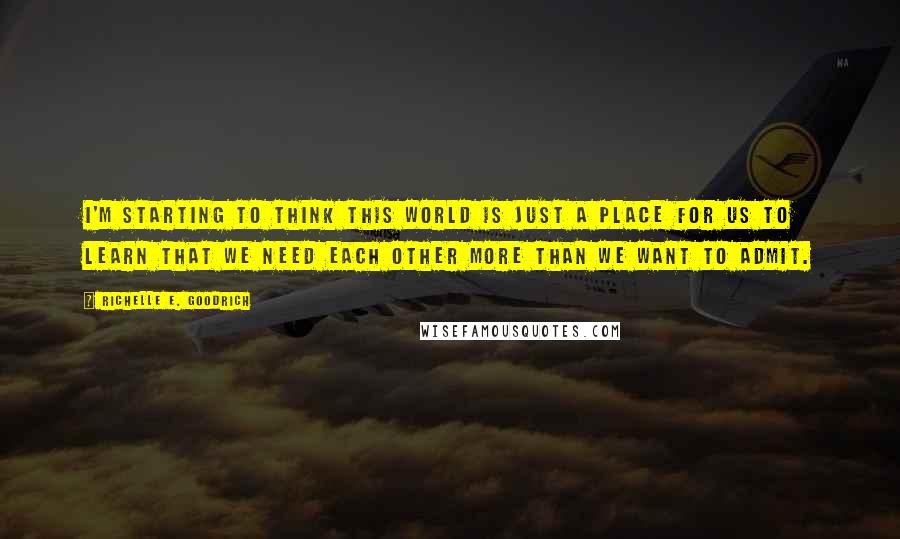 Richelle E. Goodrich Quotes: I'm starting to think this world is just a place for us to learn that we need each other more than we want to admit.