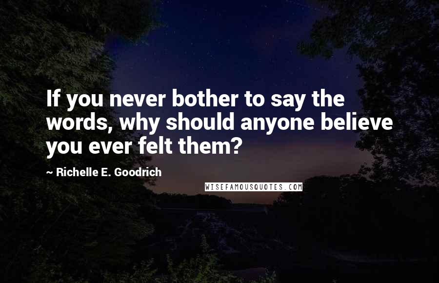 Richelle E. Goodrich Quotes: If you never bother to say the words, why should anyone believe you ever felt them?