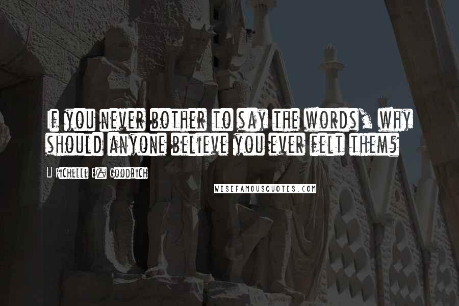 Richelle E. Goodrich Quotes: If you never bother to say the words, why should anyone believe you ever felt them?