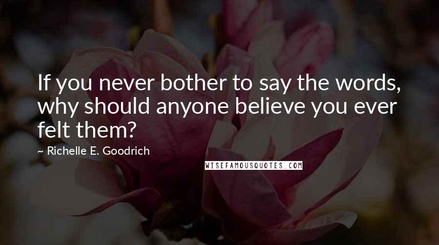 Richelle E. Goodrich Quotes: If you never bother to say the words, why should anyone believe you ever felt them?