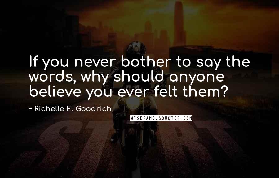 Richelle E. Goodrich Quotes: If you never bother to say the words, why should anyone believe you ever felt them?