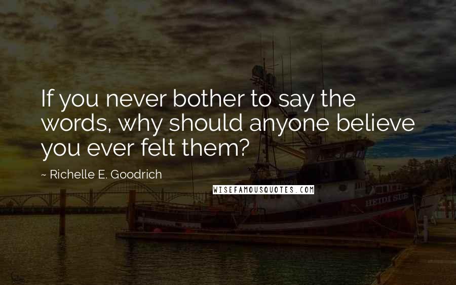 Richelle E. Goodrich Quotes: If you never bother to say the words, why should anyone believe you ever felt them?