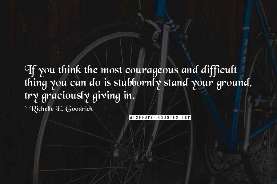 Richelle E. Goodrich Quotes: If you think the most courageous and difficult thing you can do is stubbornly stand your ground, try graciously giving in.