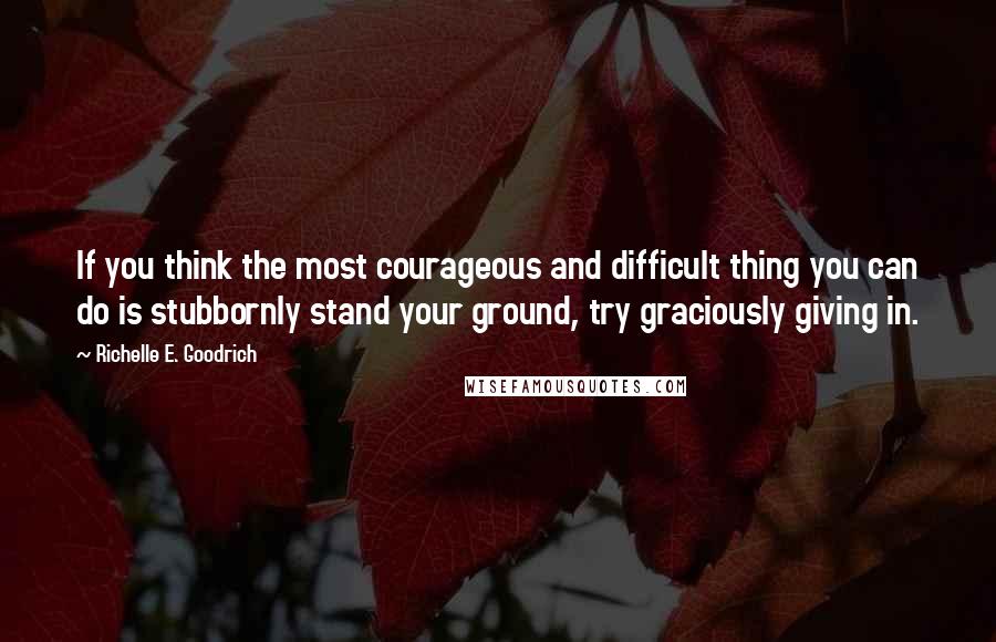 Richelle E. Goodrich Quotes: If you think the most courageous and difficult thing you can do is stubbornly stand your ground, try graciously giving in.
