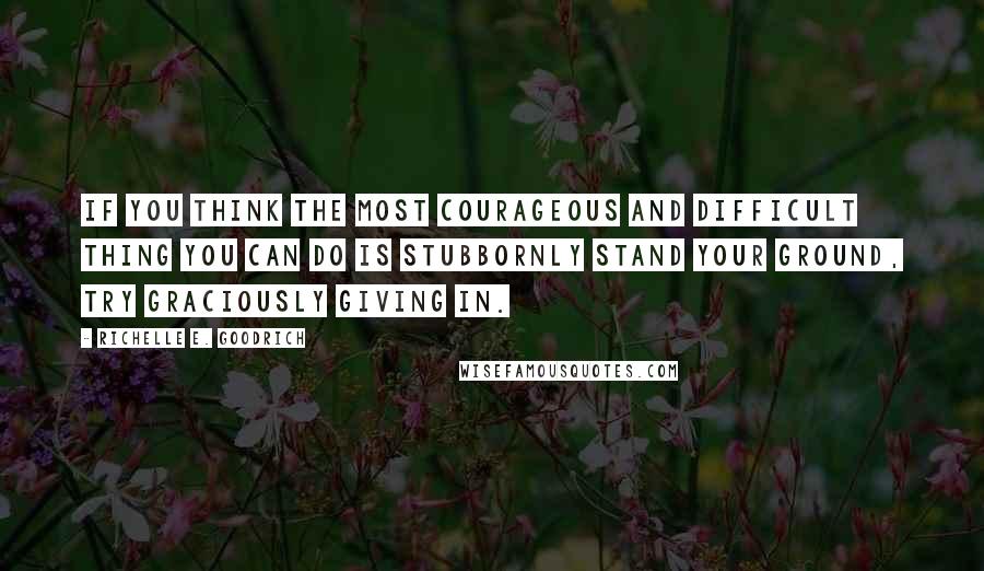 Richelle E. Goodrich Quotes: If you think the most courageous and difficult thing you can do is stubbornly stand your ground, try graciously giving in.