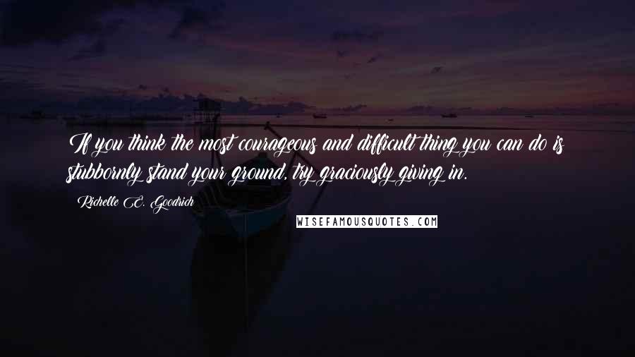 Richelle E. Goodrich Quotes: If you think the most courageous and difficult thing you can do is stubbornly stand your ground, try graciously giving in.