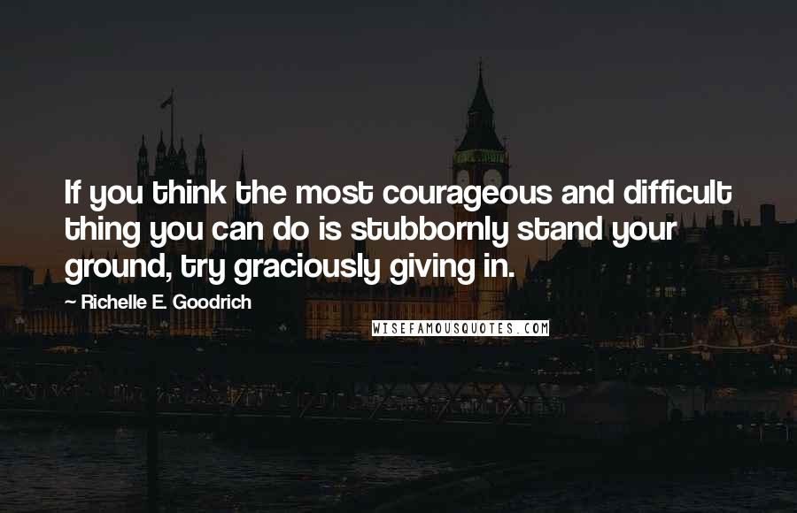 Richelle E. Goodrich Quotes: If you think the most courageous and difficult thing you can do is stubbornly stand your ground, try graciously giving in.