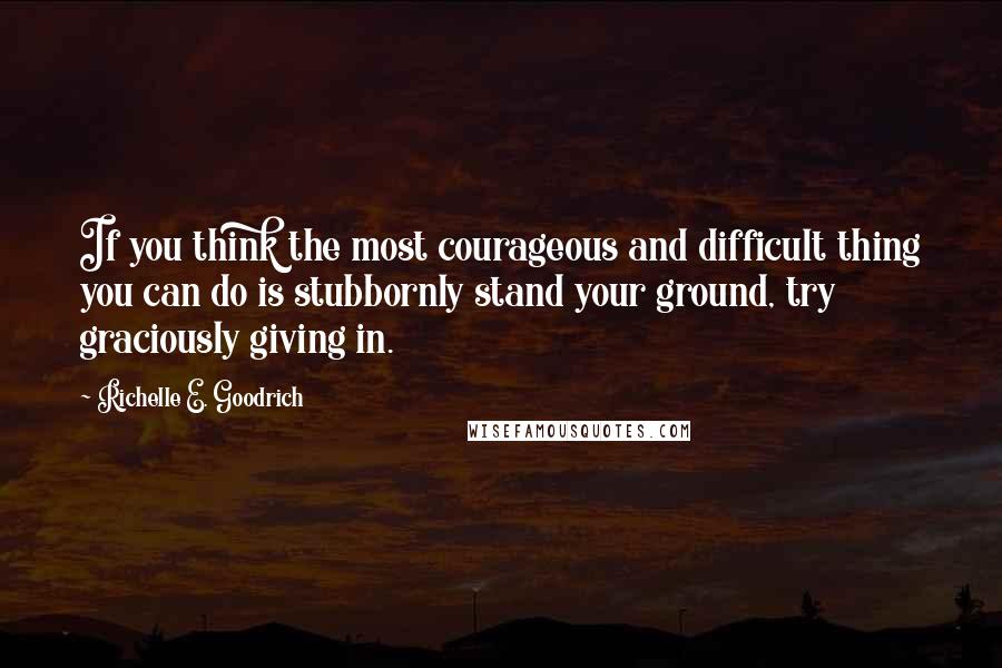 Richelle E. Goodrich Quotes: If you think the most courageous and difficult thing you can do is stubbornly stand your ground, try graciously giving in.