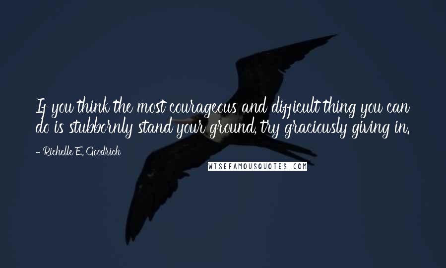 Richelle E. Goodrich Quotes: If you think the most courageous and difficult thing you can do is stubbornly stand your ground, try graciously giving in.