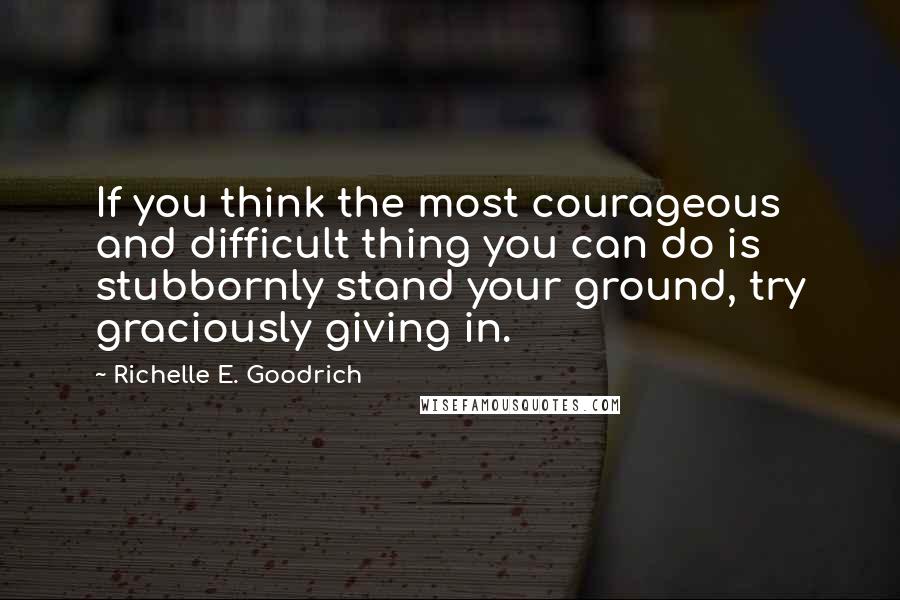 Richelle E. Goodrich Quotes: If you think the most courageous and difficult thing you can do is stubbornly stand your ground, try graciously giving in.