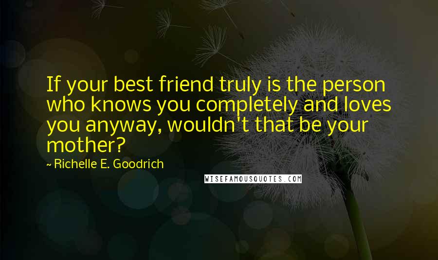 Richelle E. Goodrich Quotes: If your best friend truly is the person who knows you completely and loves you anyway, wouldn't that be your mother?