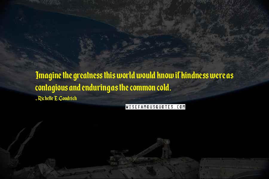 Richelle E. Goodrich Quotes: Imagine the greatness this world would know if kindness were as contagious and enduring as the common cold.