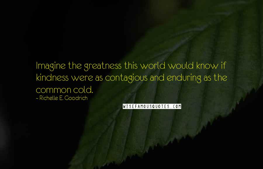 Richelle E. Goodrich Quotes: Imagine the greatness this world would know if kindness were as contagious and enduring as the common cold.