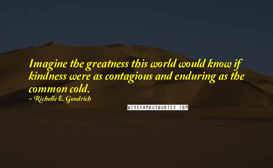 Richelle E. Goodrich Quotes: Imagine the greatness this world would know if kindness were as contagious and enduring as the common cold.