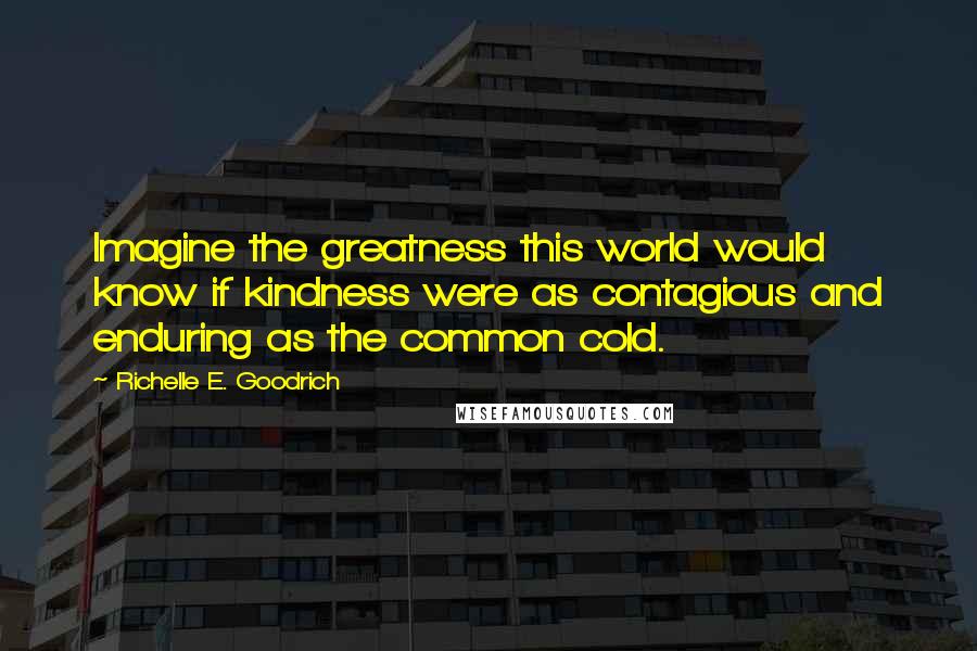 Richelle E. Goodrich Quotes: Imagine the greatness this world would know if kindness were as contagious and enduring as the common cold.