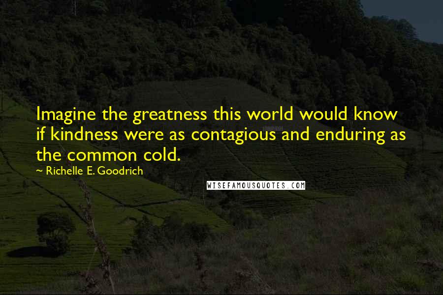 Richelle E. Goodrich Quotes: Imagine the greatness this world would know if kindness were as contagious and enduring as the common cold.