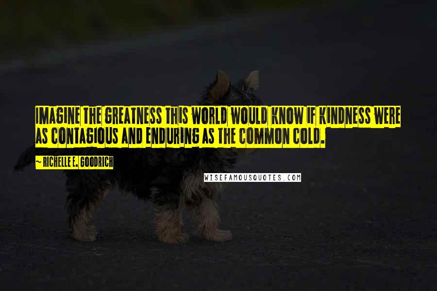 Richelle E. Goodrich Quotes: Imagine the greatness this world would know if kindness were as contagious and enduring as the common cold.