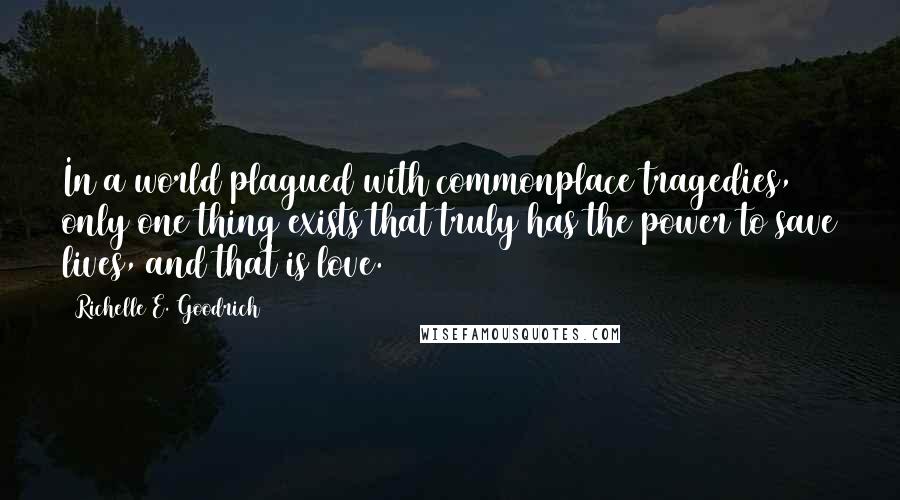 Richelle E. Goodrich Quotes: In a world plagued with commonplace tragedies, only one thing exists that truly has the power to save lives, and that is love.