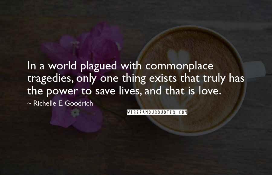Richelle E. Goodrich Quotes: In a world plagued with commonplace tragedies, only one thing exists that truly has the power to save lives, and that is love.