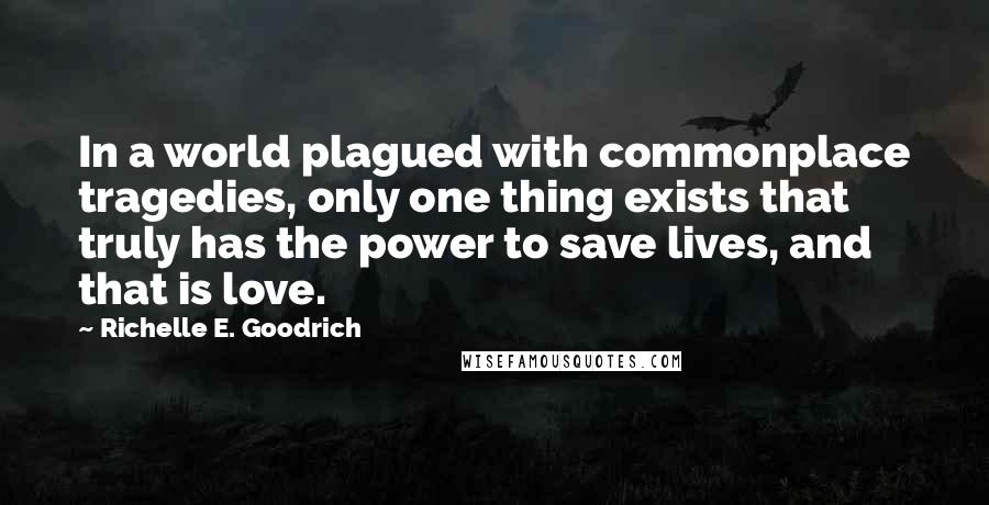 Richelle E. Goodrich Quotes: In a world plagued with commonplace tragedies, only one thing exists that truly has the power to save lives, and that is love.