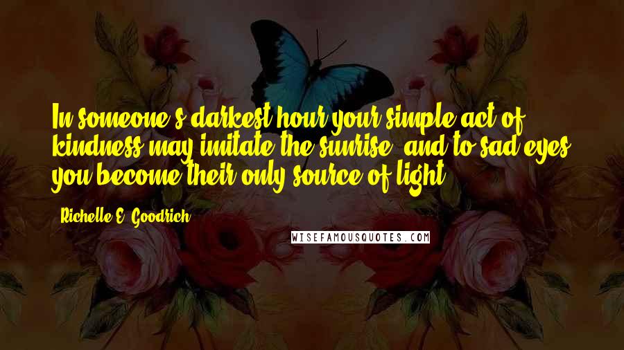 Richelle E. Goodrich Quotes: In someone's darkest hour your simple act of kindness may imitate the sunrise, and to sad eyes you become their only source of light.