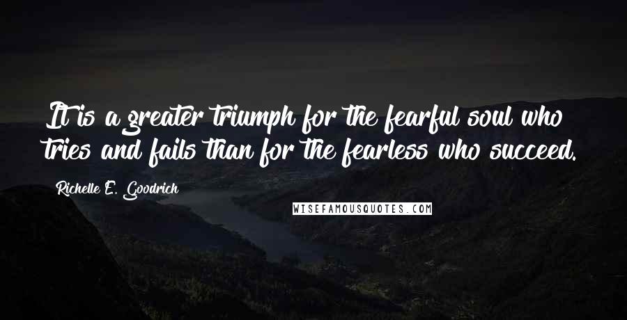 Richelle E. Goodrich Quotes: It is a greater triumph for the fearful soul who tries and fails than for the fearless who succeed.