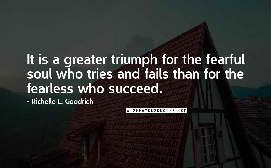 Richelle E. Goodrich Quotes: It is a greater triumph for the fearful soul who tries and fails than for the fearless who succeed.