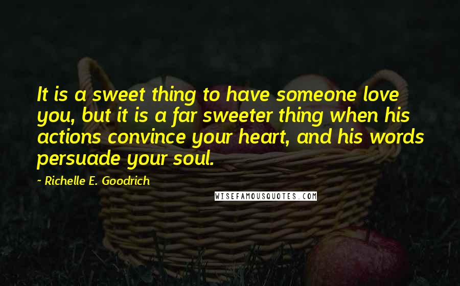 Richelle E. Goodrich Quotes: It is a sweet thing to have someone love you, but it is a far sweeter thing when his actions convince your heart, and his words persuade your soul.