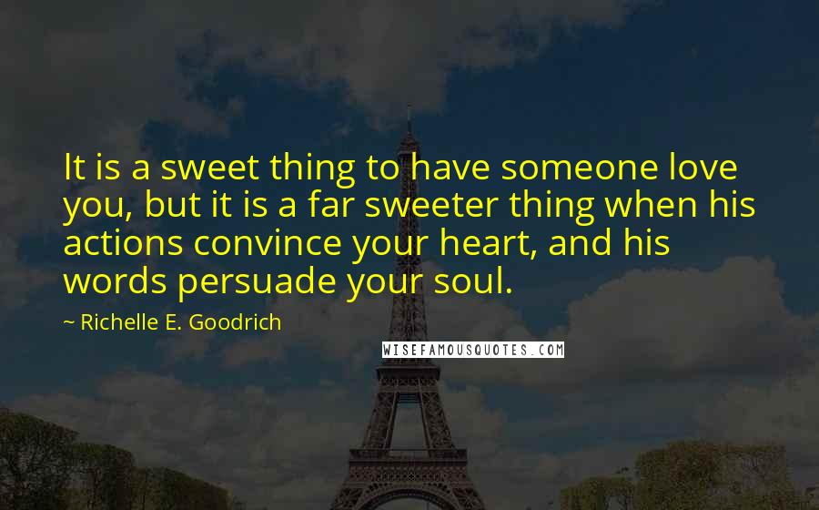 Richelle E. Goodrich Quotes: It is a sweet thing to have someone love you, but it is a far sweeter thing when his actions convince your heart, and his words persuade your soul.