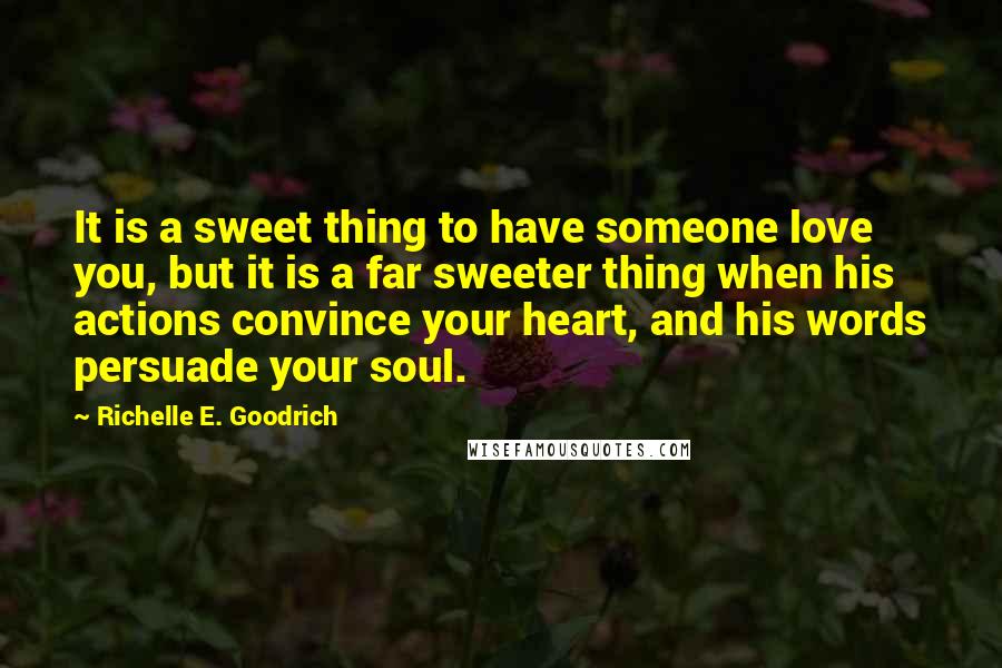 Richelle E. Goodrich Quotes: It is a sweet thing to have someone love you, but it is a far sweeter thing when his actions convince your heart, and his words persuade your soul.