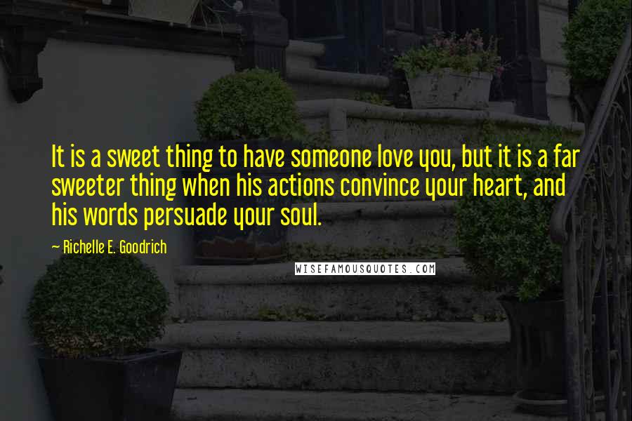 Richelle E. Goodrich Quotes: It is a sweet thing to have someone love you, but it is a far sweeter thing when his actions convince your heart, and his words persuade your soul.