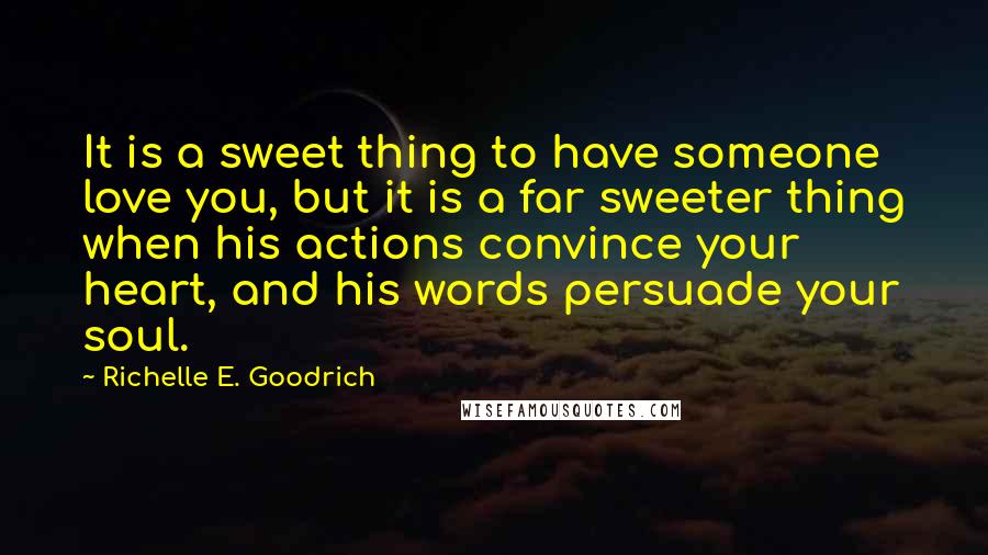 Richelle E. Goodrich Quotes: It is a sweet thing to have someone love you, but it is a far sweeter thing when his actions convince your heart, and his words persuade your soul.