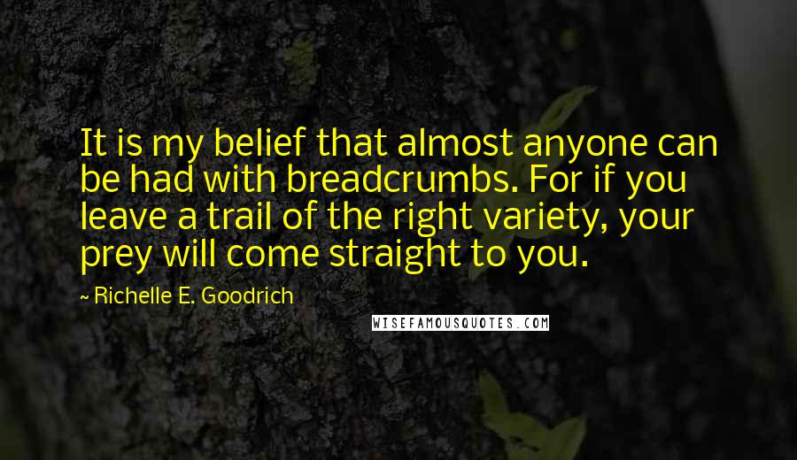 Richelle E. Goodrich Quotes: It is my belief that almost anyone can be had with breadcrumbs. For if you leave a trail of the right variety, your prey will come straight to you.