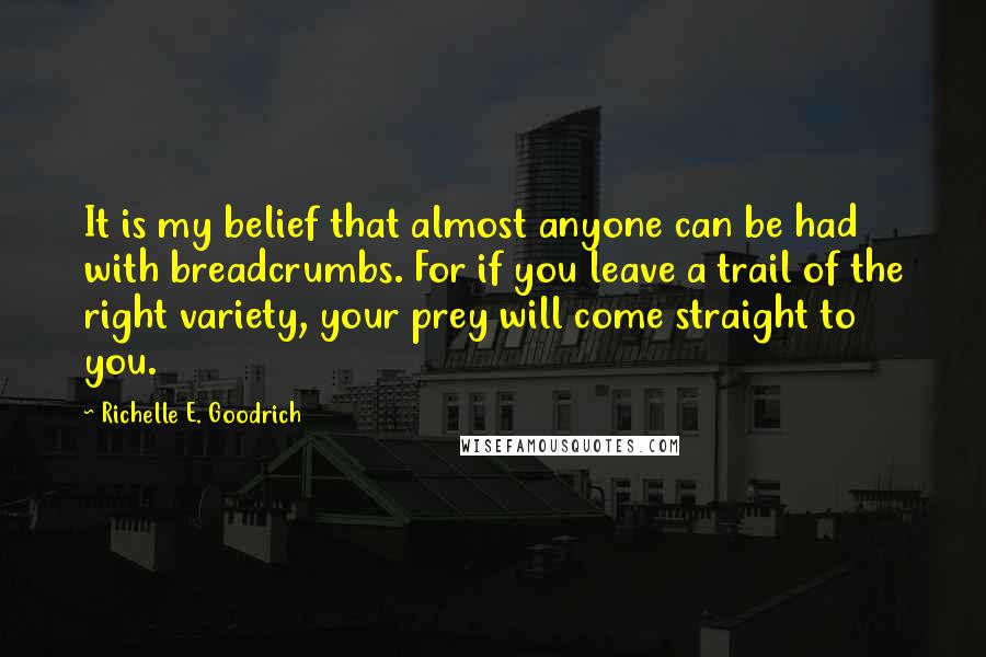 Richelle E. Goodrich Quotes: It is my belief that almost anyone can be had with breadcrumbs. For if you leave a trail of the right variety, your prey will come straight to you.