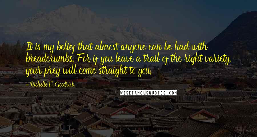 Richelle E. Goodrich Quotes: It is my belief that almost anyone can be had with breadcrumbs. For if you leave a trail of the right variety, your prey will come straight to you.