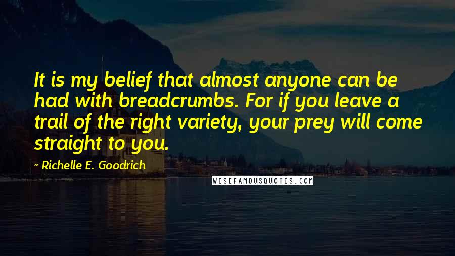 Richelle E. Goodrich Quotes: It is my belief that almost anyone can be had with breadcrumbs. For if you leave a trail of the right variety, your prey will come straight to you.