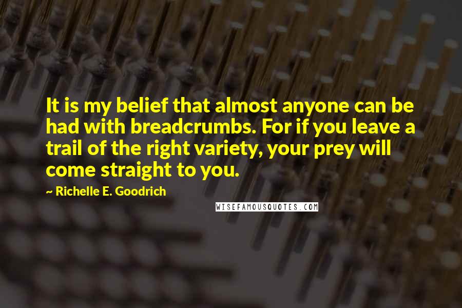 Richelle E. Goodrich Quotes: It is my belief that almost anyone can be had with breadcrumbs. For if you leave a trail of the right variety, your prey will come straight to you.