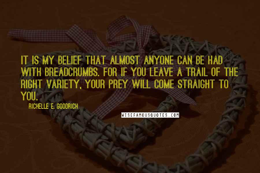 Richelle E. Goodrich Quotes: It is my belief that almost anyone can be had with breadcrumbs. For if you leave a trail of the right variety, your prey will come straight to you.