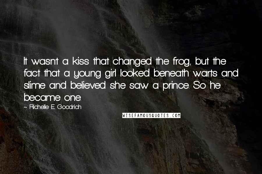 Richelle E. Goodrich Quotes: It wasn't a kiss that changed the frog, but the fact that a young girl looked beneath warts and slime and believed she saw a prince. So he became one.