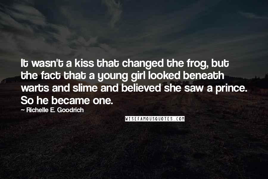 Richelle E. Goodrich Quotes: It wasn't a kiss that changed the frog, but the fact that a young girl looked beneath warts and slime and believed she saw a prince. So he became one.