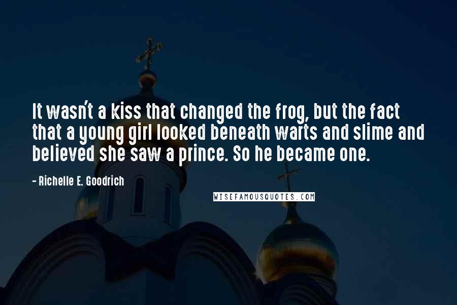 Richelle E. Goodrich Quotes: It wasn't a kiss that changed the frog, but the fact that a young girl looked beneath warts and slime and believed she saw a prince. So he became one.