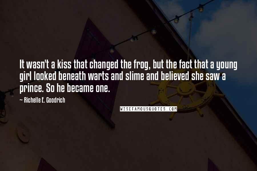 Richelle E. Goodrich Quotes: It wasn't a kiss that changed the frog, but the fact that a young girl looked beneath warts and slime and believed she saw a prince. So he became one.