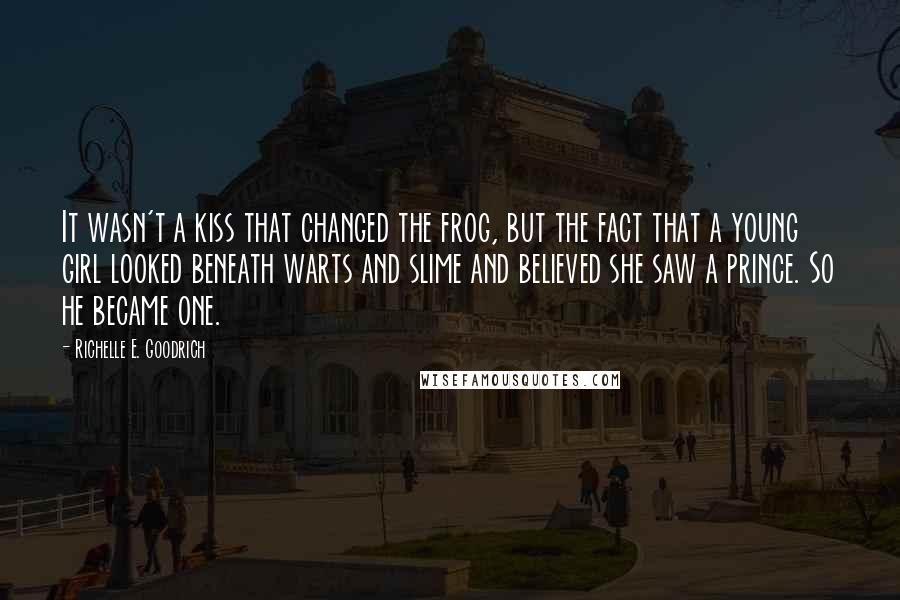 Richelle E. Goodrich Quotes: It wasn't a kiss that changed the frog, but the fact that a young girl looked beneath warts and slime and believed she saw a prince. So he became one.