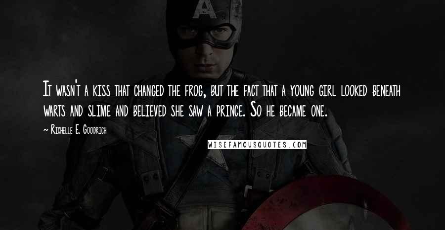 Richelle E. Goodrich Quotes: It wasn't a kiss that changed the frog, but the fact that a young girl looked beneath warts and slime and believed she saw a prince. So he became one.