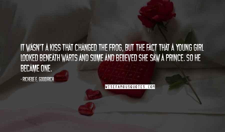 Richelle E. Goodrich Quotes: It wasn't a kiss that changed the frog, but the fact that a young girl looked beneath warts and slime and believed she saw a prince. So he became one.