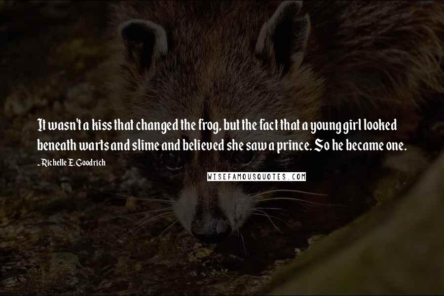 Richelle E. Goodrich Quotes: It wasn't a kiss that changed the frog, but the fact that a young girl looked beneath warts and slime and believed she saw a prince. So he became one.