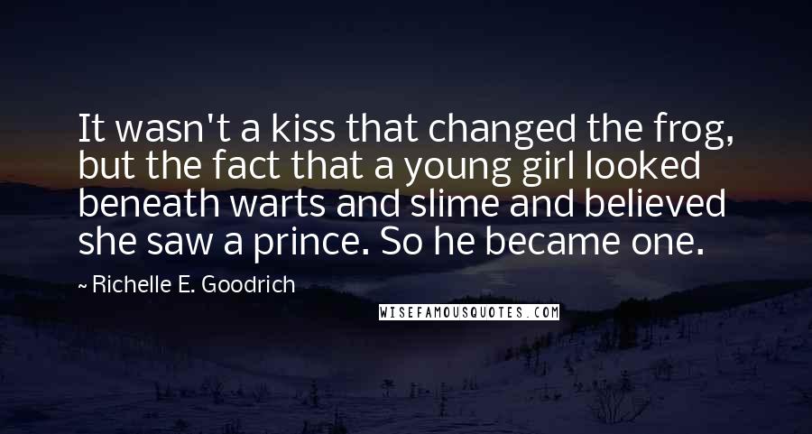 Richelle E. Goodrich Quotes: It wasn't a kiss that changed the frog, but the fact that a young girl looked beneath warts and slime and believed she saw a prince. So he became one.