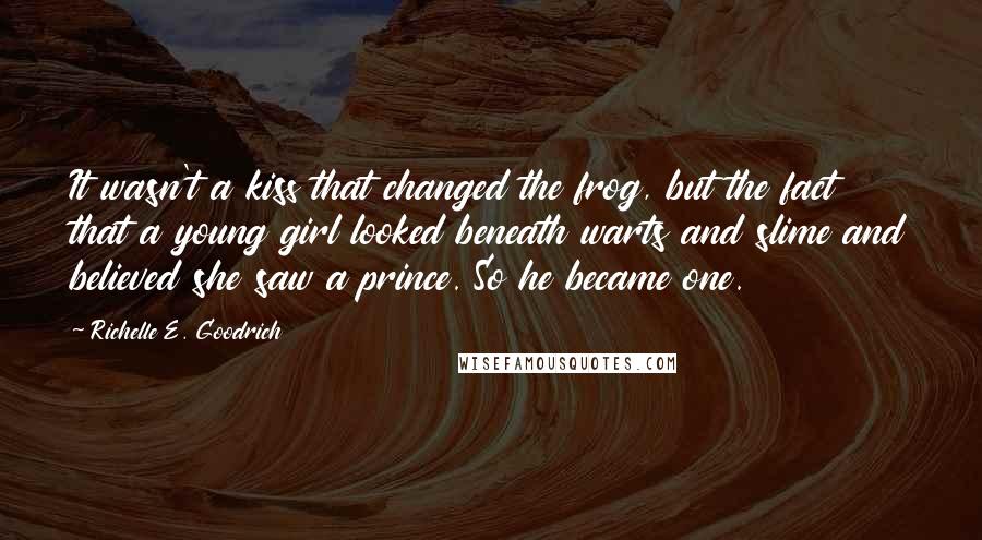 Richelle E. Goodrich Quotes: It wasn't a kiss that changed the frog, but the fact that a young girl looked beneath warts and slime and believed she saw a prince. So he became one.