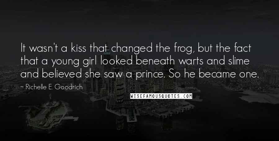 Richelle E. Goodrich Quotes: It wasn't a kiss that changed the frog, but the fact that a young girl looked beneath warts and slime and believed she saw a prince. So he became one.