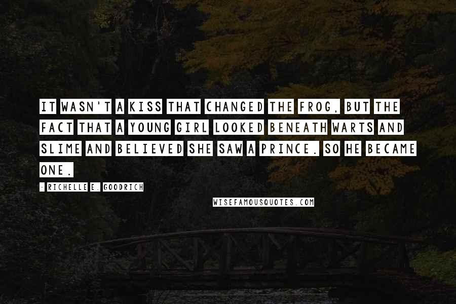 Richelle E. Goodrich Quotes: It wasn't a kiss that changed the frog, but the fact that a young girl looked beneath warts and slime and believed she saw a prince. So he became one.